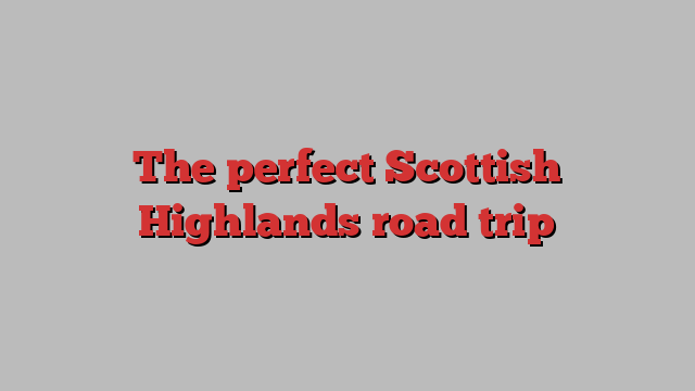 The perfect Scottish Highlands road trip 